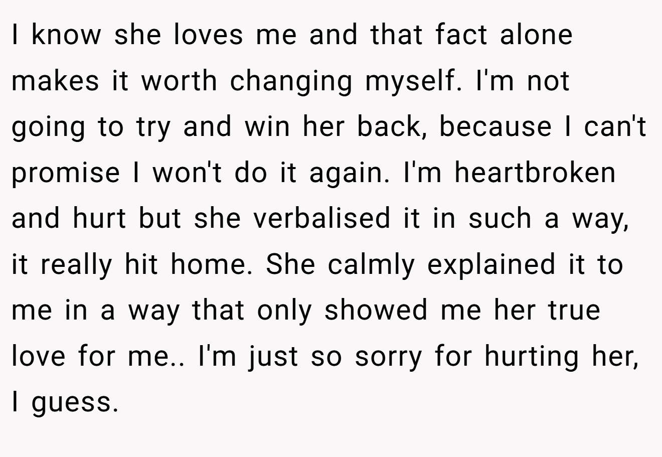 I know she loves me and that fact alone makes it worth changing myself. I'm not going to try and win her back, because I can't promise I won't do it again. I'm heartbroken and hurt but she verbalised it in such a way, it really hit home. She calmly explained it to me in a way that only showed me her true love for me.. I'm just so sorry for hurting her, I guess.