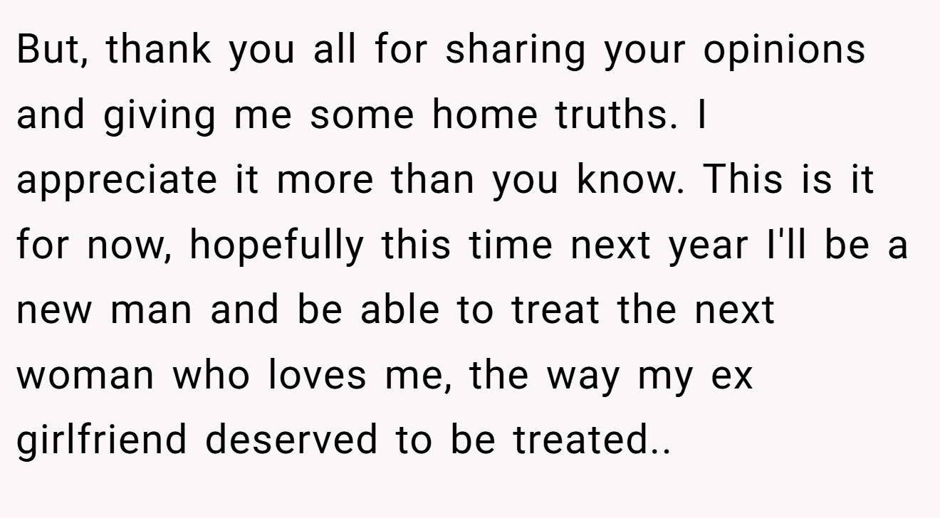But, thank you all for sharing your opinions and giving me some home truths. I appreciate it more than you know. This is it for now, hopefully this time next year I'll be a new man and be able to treat the next woman who loves me, the way my ex girlfriend deserved to be treated.. 