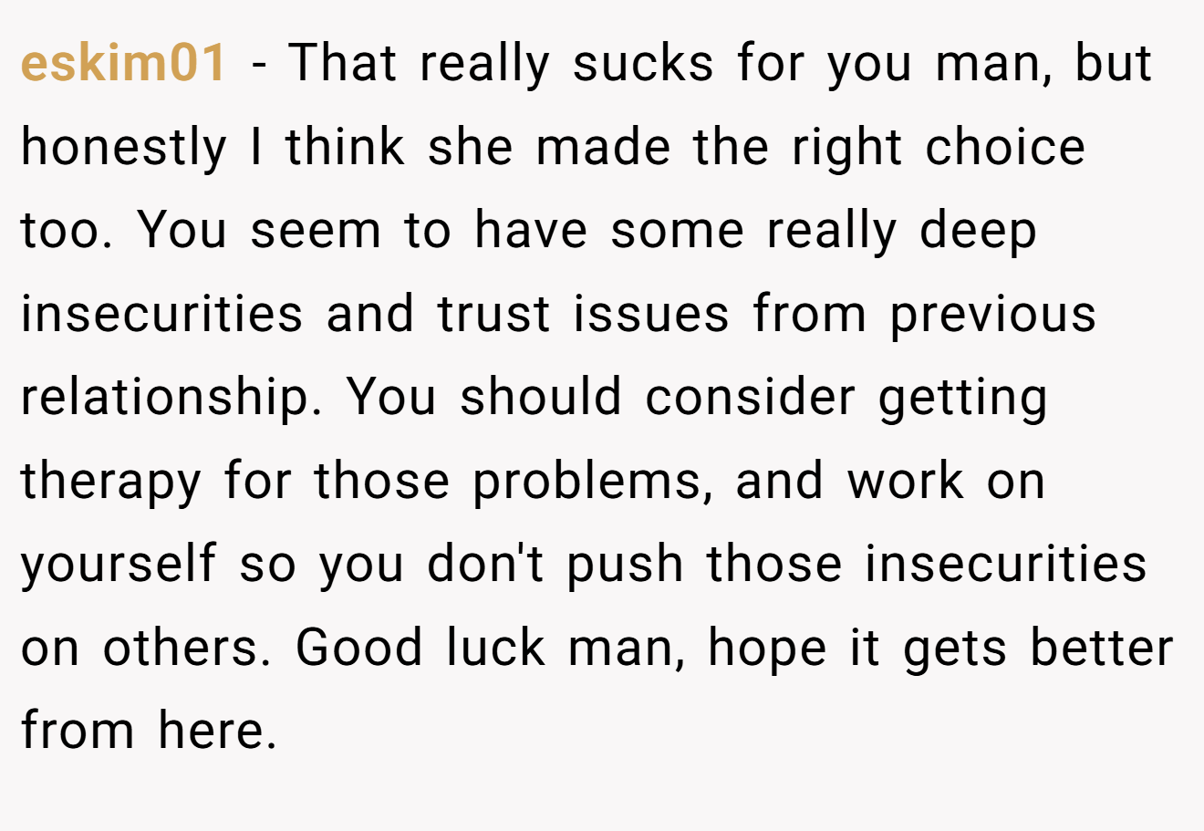 eskim01 − That really sucks for you man, but honestly I think she made the right choice too. You seem to have some really deep insecurities and trust issues from previous relationship. You should consider getting therapy for those problems, and work on yourself so you don't push those insecurities on others. Good luck man, hope it gets better from here.