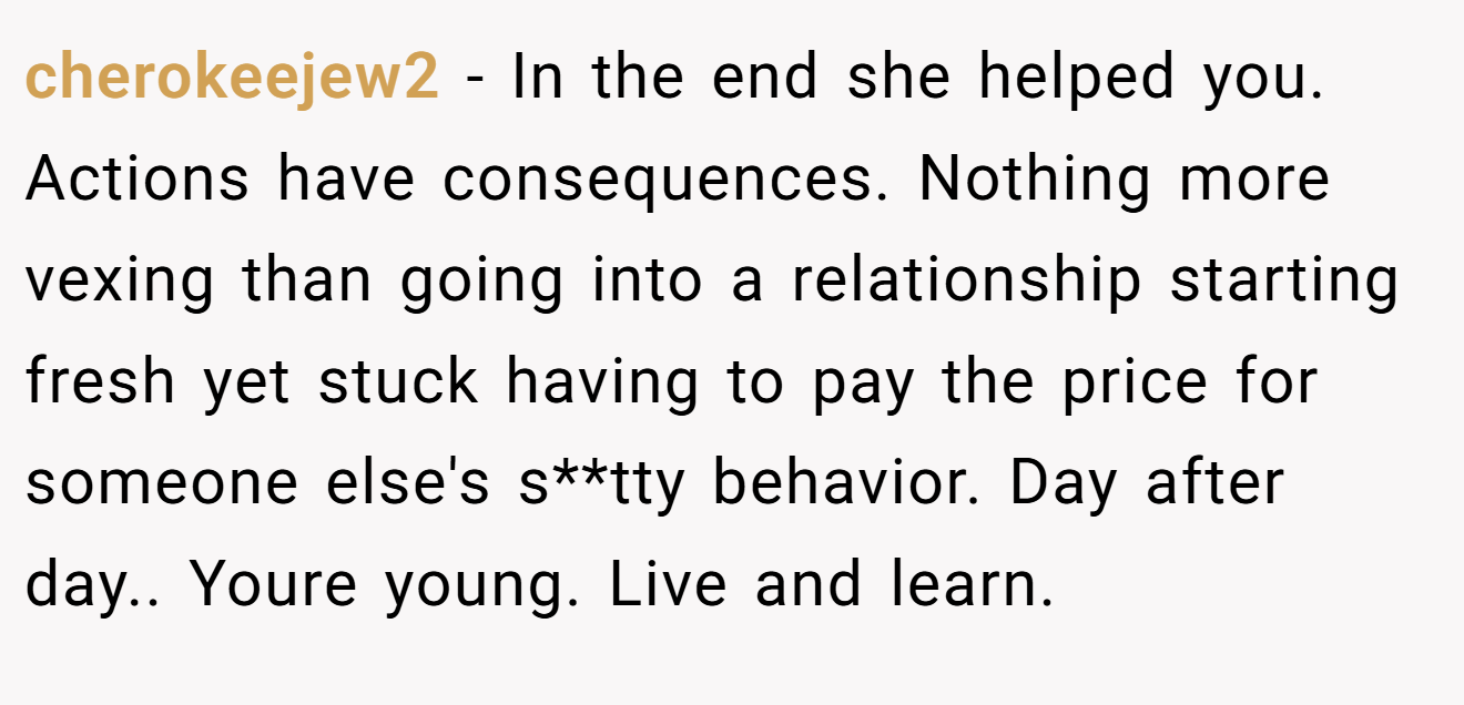cherokeejew2 − In the end she helped you. Actions have consequences. Nothing more vexing than going into a relationship starting fresh yet stuck having to pay the price for someone else's s**tty behavior. Day after day.. Youre young. Live and learn.