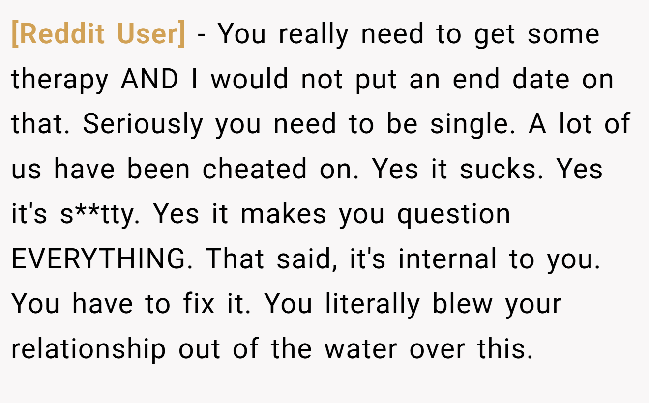 [Reddit User] − You really need to get some therapy AND I would not put an end date on that. Seriously you need to be single. A lot of us have been cheated on. Yes it sucks. Yes it's s**tty. Yes it makes you question EVERYTHING. That said, it's internal to you. You have to fix it. You literally blew your relationship out of the water over this.