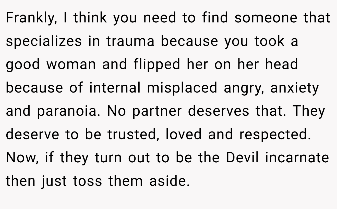 Frankly, I think you need to find someone that specializes in trauma because you took a good woman and flipped her on her head because of internal misplaced angry, anxiety and paranoia. No partner deserves that. They deserve to be trusted, loved and respected. Now, if they turn out to be the Devil incarnate then just toss them aside.