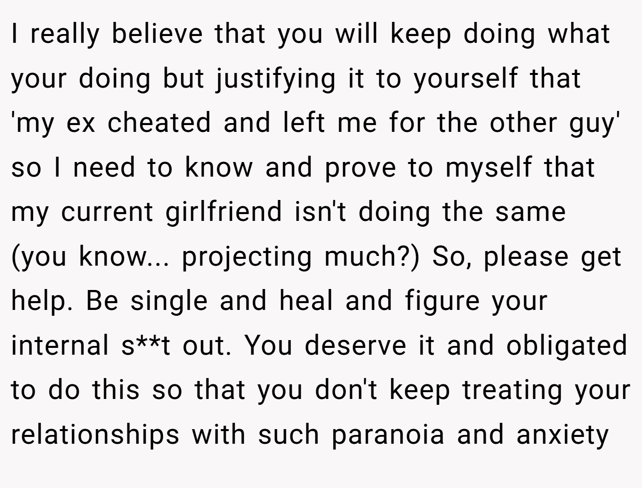 I really believe that you will keep doing what your doing but justifying it to yourself that 'my ex cheated and left me for the other guy' so I need to know and prove to myself that my current girlfriend isn't doing the same (you know... projecting much?) So, please get help. Be single and heal and figure your internal s**t out. You deserve it and obligated to do this so that you don't keep treating your relationships with such paranoia and anxiety