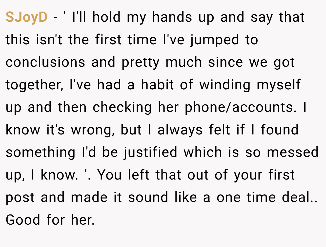 SJoyD − ' I'll hold my hands up and say that this isn't the first time I've jumped to conclusions and pretty much since we got together, I've had a habit of winding myself up and then checking her phone/accounts. I know it's wrong, but I always felt if I found something I'd be justified which is so messed up, I know. '. You left that out of your first post and made it sound like a one time deal.. Good for her.