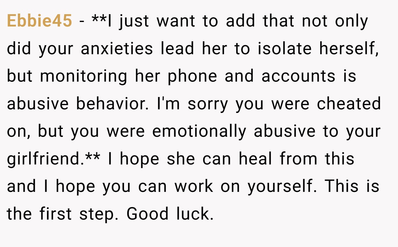 Ebbie45 − **I just want to add that not only did your anxieties lead her to isolate herself, but monitoring her phone and accounts is abusive behavior. I'm sorry you were cheated on, but you were emotionally abusive to your girlfriend.** I hope she can heal from this and I hope you can work on yourself. This is the first step. Good luck.