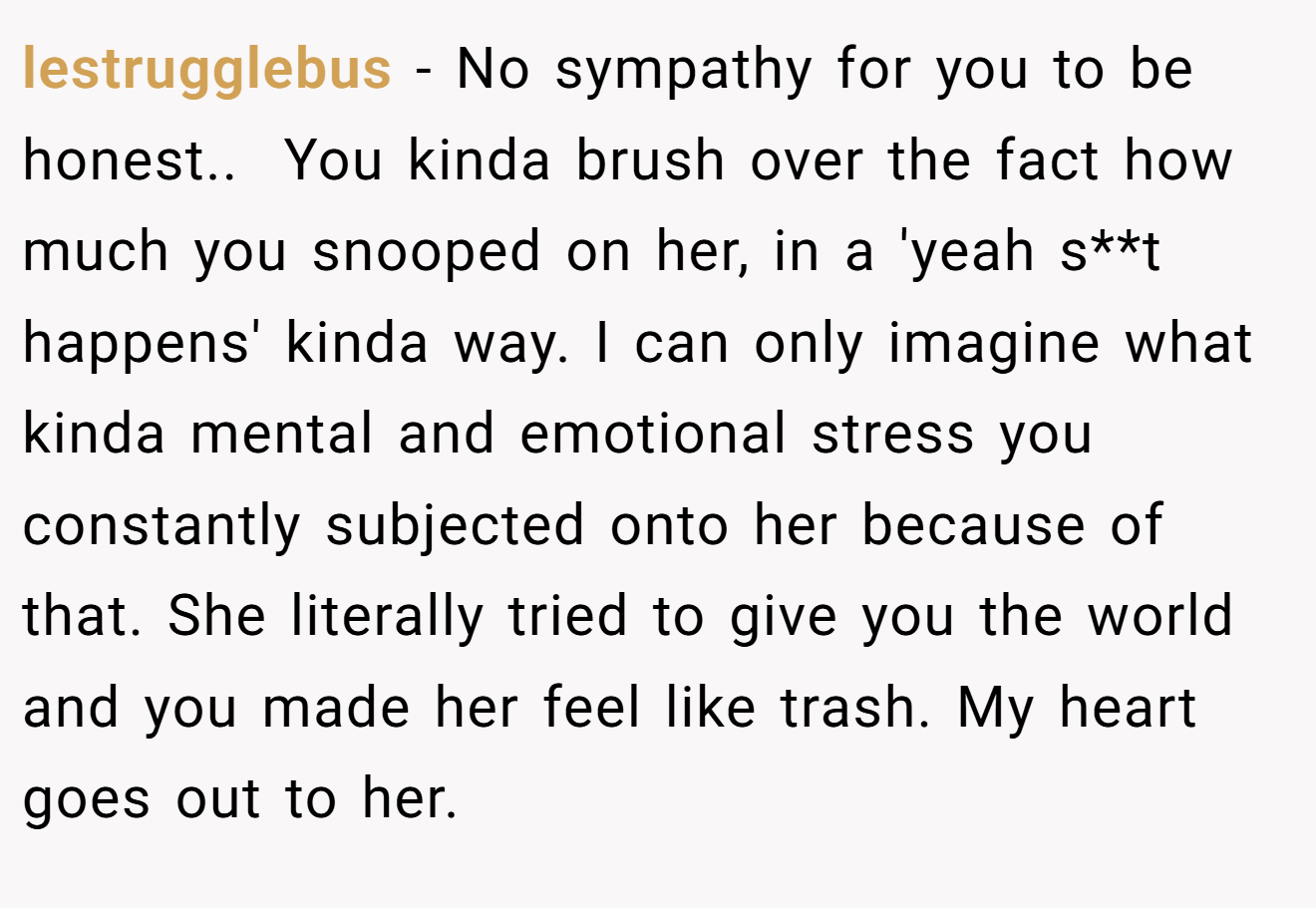 lestrugglebus − No sympathy for you to be honest.. ​ You kinda brush over the fact how much you snooped on her, in a 'yeah s**t happens' kinda way. I can only imagine what kinda mental and emotional stress you constantly subjected onto her because of that. She literally tried to give you the world and you made her feel like trash. My heart goes out to her.