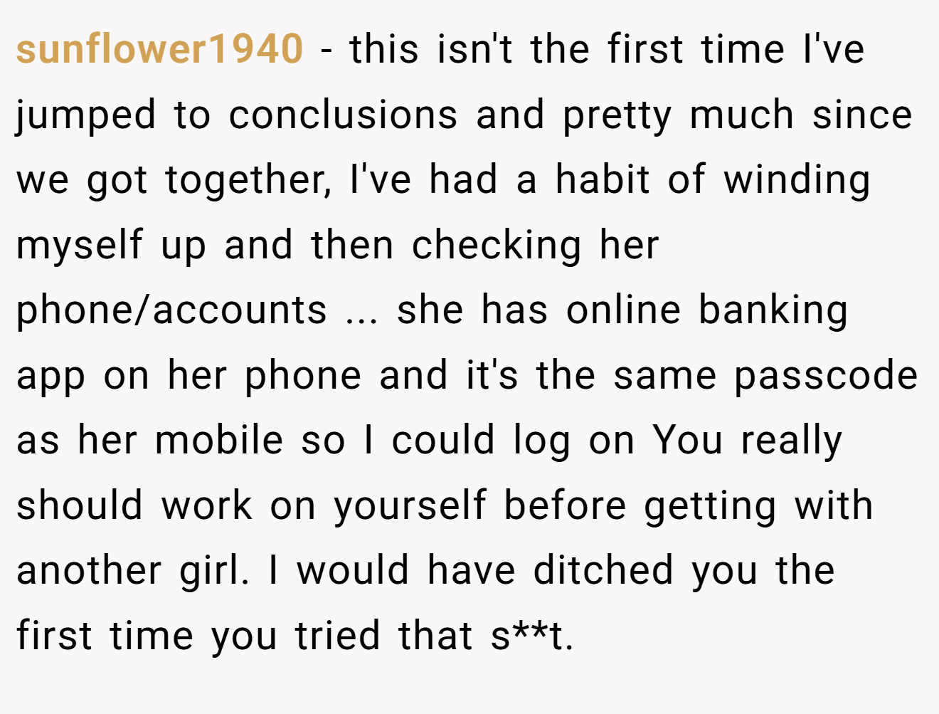 sunflower1940 − this isn't the first time I've jumped to conclusions and pretty much since we got together, I've had a habit of winding myself up and then checking her phone/accounts ... she has online banking app on her phone and it's the same passcode as her mobile so I could log on You really should work on yourself before getting with another girl. I would have ditched you the first time you tried that s**t.
