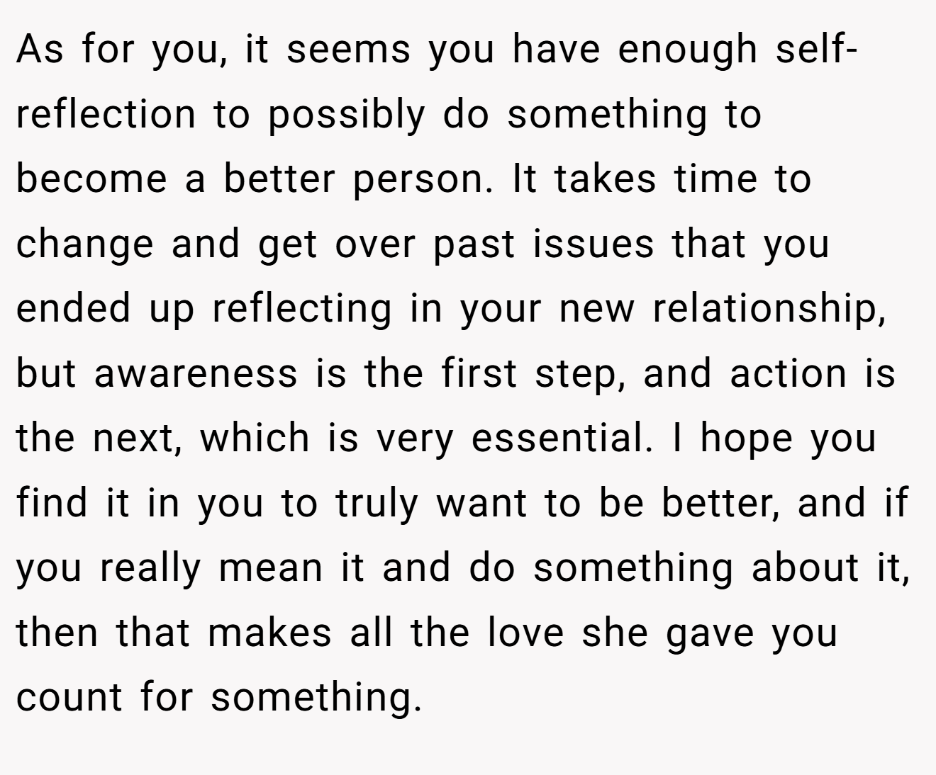 As for you, it seems you have enough self-reflection to possibly do something to become a better person. It takes time to change and get over past issues that you ended up reflecting in your new relationship, but awareness is the first step, and action is the next, which is very essential. I hope you find it in you to truly want to be better, and if you really mean it and do something about it, then that makes all the love she gave you count for something.