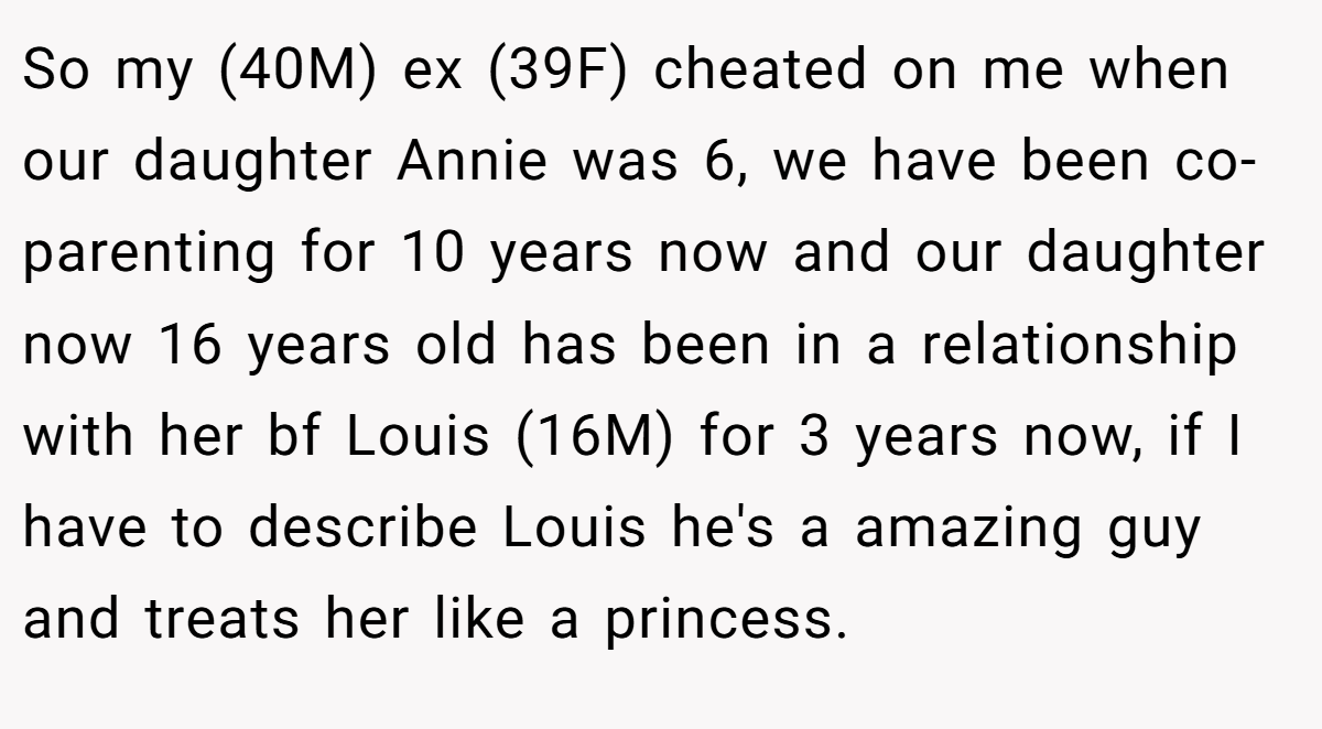 So my (40M) ex (39F) cheated on me when our daughter Annie was 6, we have been co-parenting for 10 years now and our daughter now 16 years old has been in a relationship with her bf Louis (16M) for 3 years now, if I have to describe Louis he's a amazing guy and treats her like a princess.