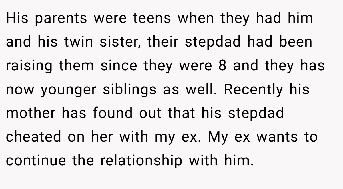 His parents were teens when they had him and his twin sister, their stepdad had been raising them since they were 8 and they has now younger siblings as well. Recently his mother has found out that his stepdad cheated on her with my ex. My ex wants to continue the relationship with him.