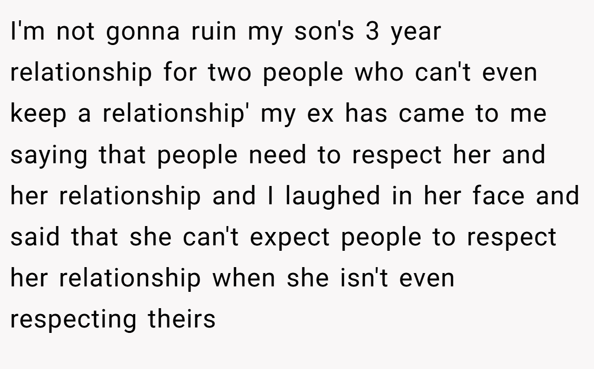 I'm not gonna ruin my son's 3 year relationship for two people who can't even keep a relationship' my ex has came to me saying that people need to respect her and her relationship and I laughed in her face and said that she can't expect people to respect her relationship when she isn't even respecting theirs