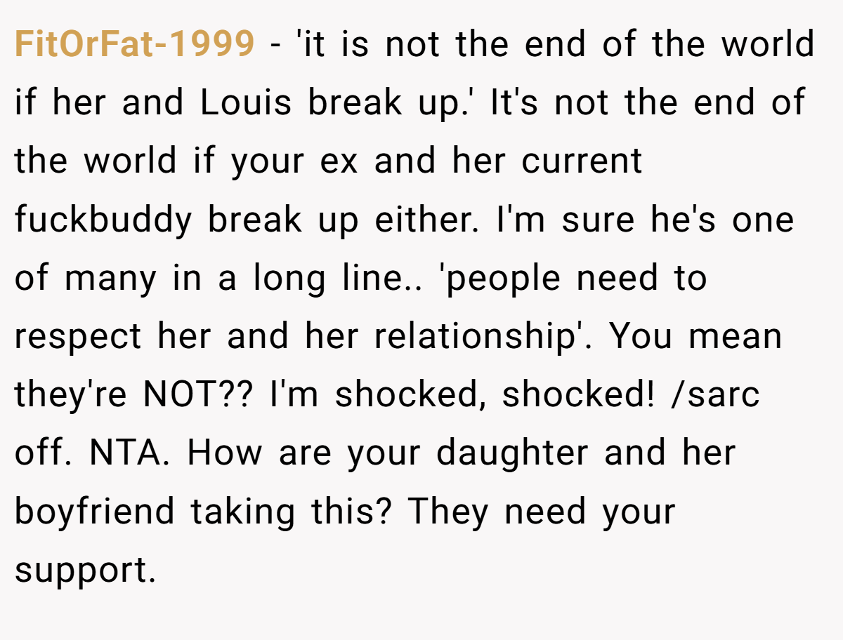 FitOrFat-1999 − 'it is not the end of the world if her and Louis break up.' It's not the end of the world if your ex and her current fuckbuddy break up either. I'm sure he's one of many in a long line.. 'people need to respect her and her relationship'. You mean they're NOT?? I'm shocked, shocked! /sarc off. NTA. How are your daughter and her boyfriend taking this? They need your support.