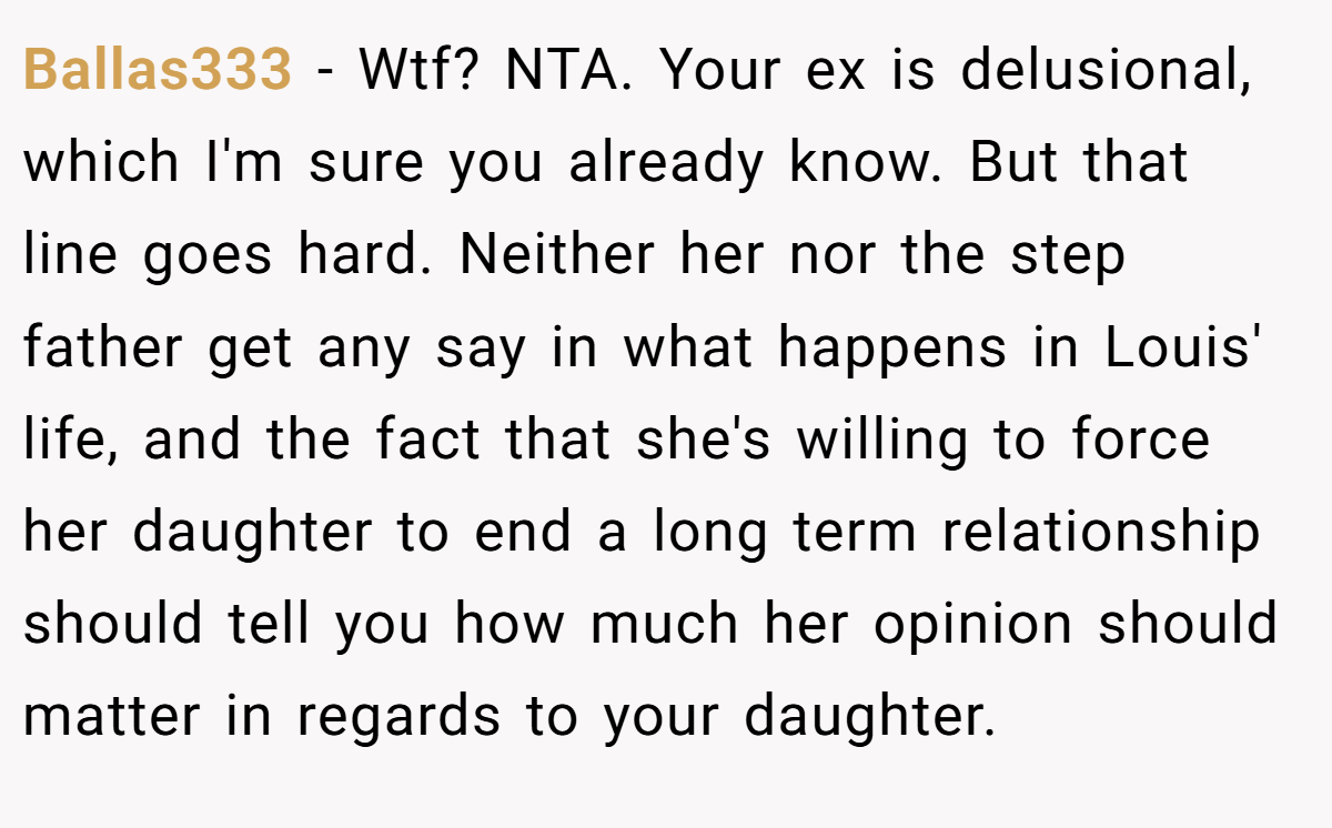 Ballas333 − Wtf? NTA. Your ex is delusional, which I'm sure you already know. But that line goes hard. Neither her nor the step father get any say in what happens in Louis' life, and the fact that she's willing to force her daughter to end a long term relationship should tell you how much her opinion should matter in regards to your daughter.
