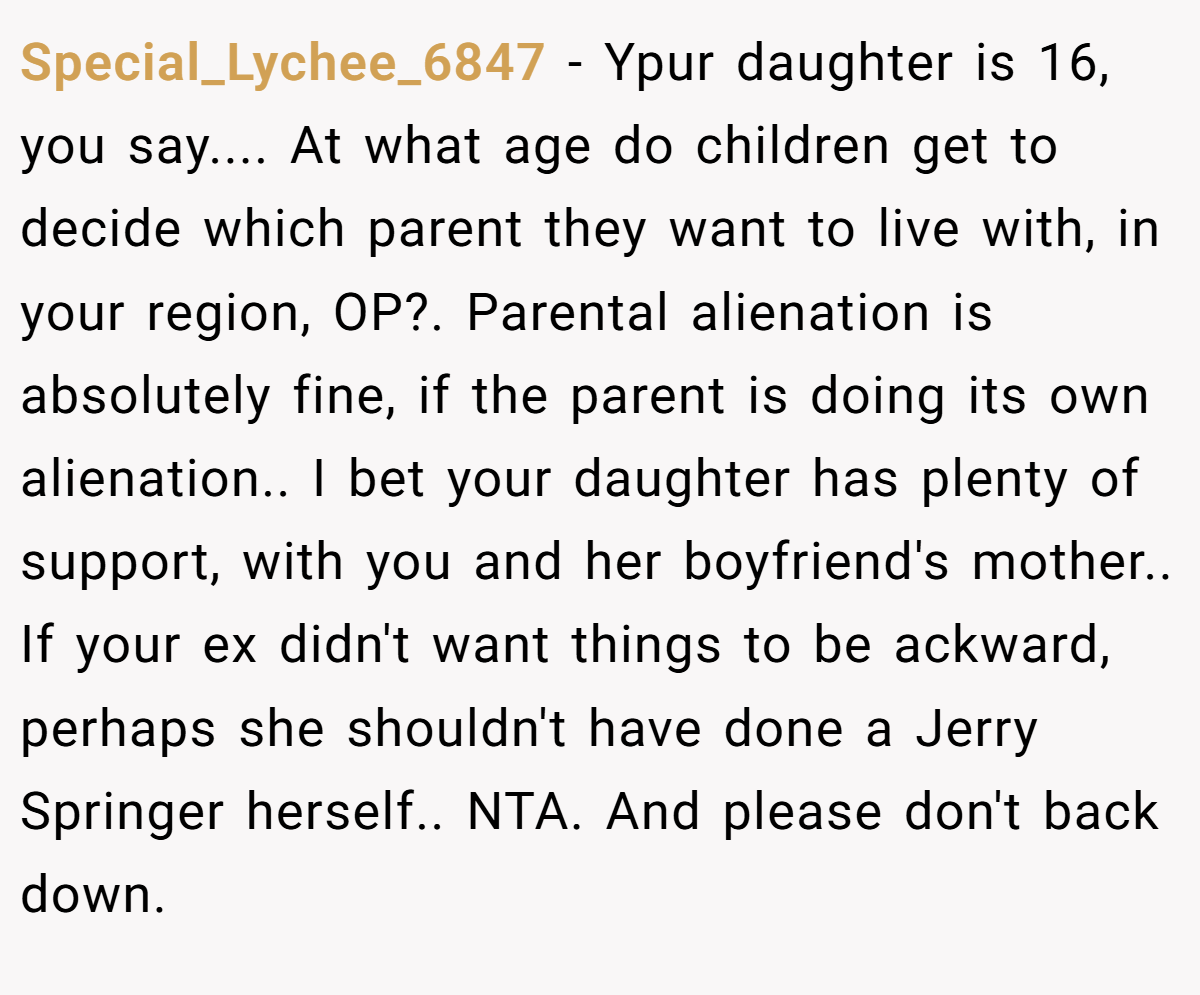 Special_Lychee_6847 − Ypur daughter is 16, you say.... At what age do children get to decide which parent they want to live with, in your region, OP?. Parental alienation is absolutely fine, if the parent is doing its own alienation.. I bet your daughter has plenty of support, with you and her boyfriend's mother.. If your ex didn't want things to be ackward, perhaps she shouldn't have done a Jerry Springer herself.. NTA. And please don't back down.