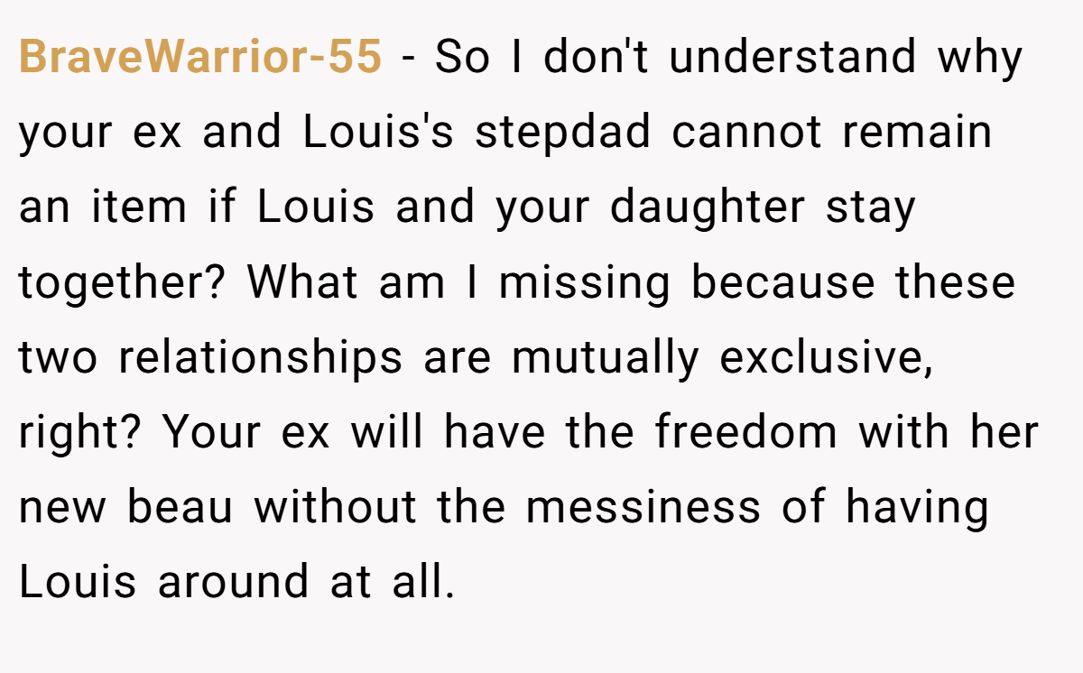 BraveWarrior-55 − So I don't understand why your ex and Louis's stepdad cannot remain an item if Louis and your daughter stay together? What am I missing because these two relationships are mutually exclusive, right? Your ex will have the freedom with her new beau without the messiness of having Louis around at all.