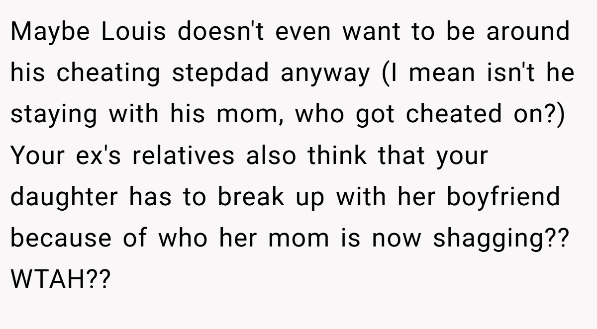 Maybe Louis doesn't even want to be around his cheating stepdad anyway (I mean isn't he staying with his mom, who got cheated on?) Your ex's relatives also think that your daughter has to break up with her boyfriend because of who her mom is now shagging?? WTAH??