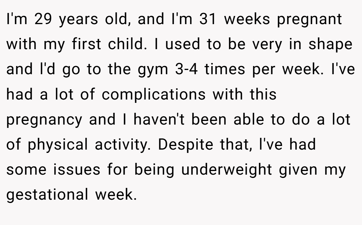 I'm 29 years old, and I'm 31 weeks pregnant with my first child. I used to be very in shape and l'd go to the gym 3-4 times per week. I've had a lot of complications with this pregnancy and I haven't been able to do a lot of physical activity. Despite that, l've had some issues for being underweight given my gestational week.
