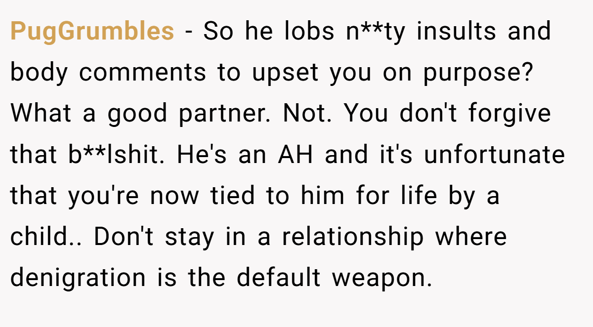 PugGrumbles − So he lobs n**ty insults and body comments to upset you on purpose? What a good partner. Not. You don't forgive that b**lshit. He's an AH and it's unfortunate that you're now tied to him for life by a child.. Don't stay in a relationship where denigration is the default weapon.