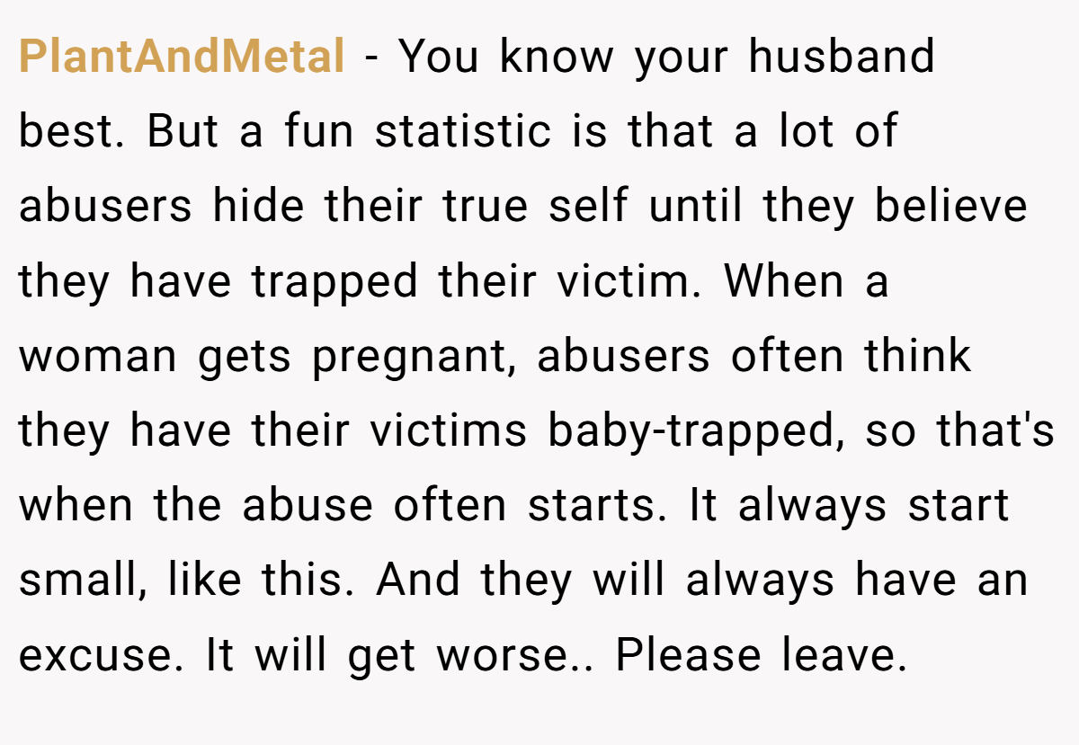 PlantAndMetal − You know your husband best. But a fun statistic is that a lot of abusers hide their true self until they believe they have trapped their victim. When a woman gets pregnant, abusers often think they have their victims baby-trapped, so that's when the abuse often starts. It always start small, like this. And they will always have an excuse. It will get worse.. Please leave.