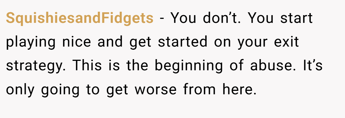 SquishiesandFidgets − You don’t. You start playing nice and get started on your exit strategy. This is the beginning of abuse. It’s only going to get worse from here.