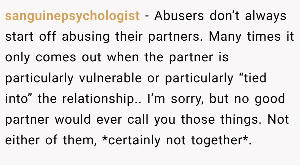 sanguinepsychologist − Abusers don’t always start off abusing their partners. Many times it only comes out when the partner is particularly vulnerable or particularly “tied into” the relationship.. I’m sorry, but no good partner would ever call you those things. Not either of them, *certainly not together*.