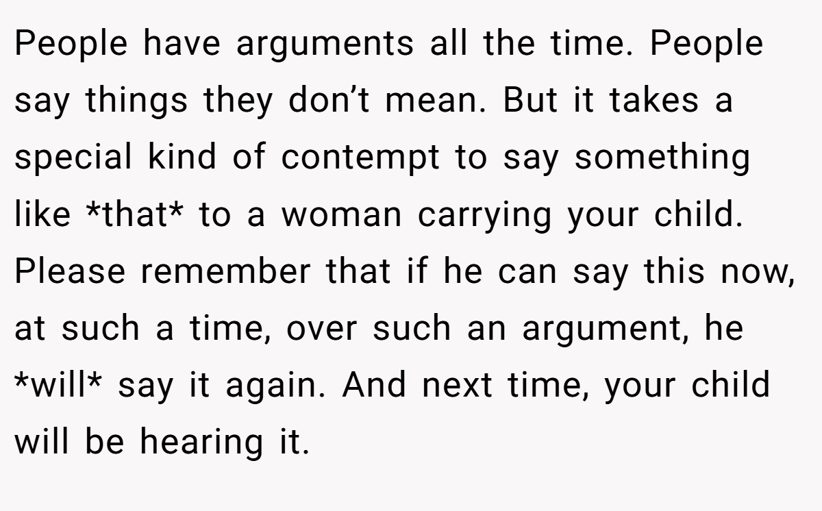 People have arguments all the time. People say things they don’t mean. But it takes a special kind of contempt to say something like *that* to a woman carrying your child. Please remember that if he can say this now, at such a time, over such an argument, he *will* say it again. And next time, your child will be hearing it.