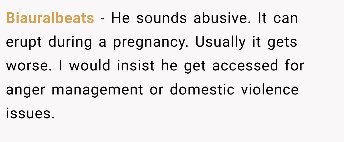 Biauralbeats − He sounds abusive. It can erupt during a pregnancy. Usually it gets worse. I would insist he get accessed for anger management or domestic violence issues.
