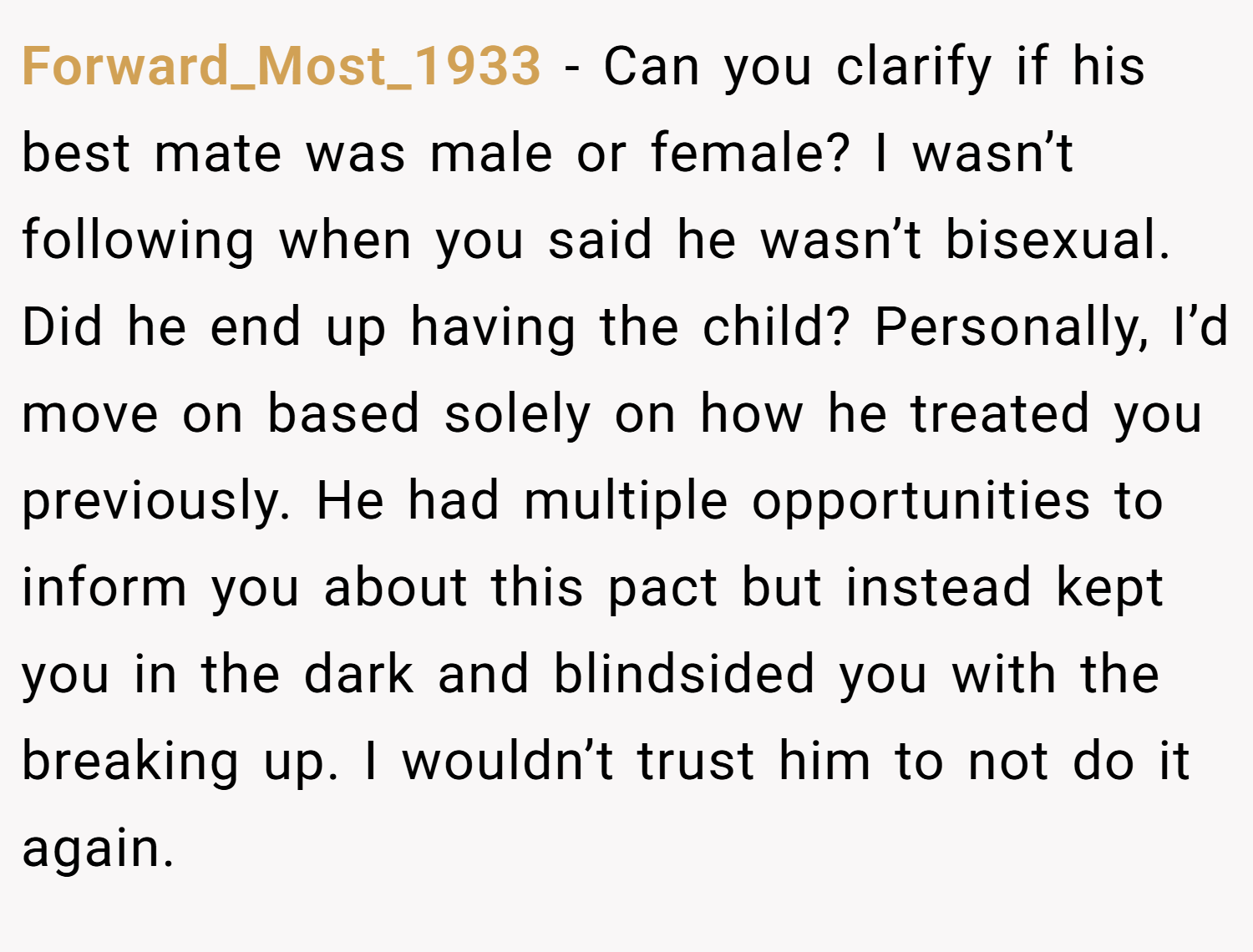 Forward_Most_1933 − Can you clarify if his best mate was male or female? I wasn’t following when you said he wasn’t bisexual. Did he end up having the child? Personally, I’d move on based solely on how he treated you previously. He had multiple opportunities to inform you about this pact but instead kept you in the dark and blindsided you with the breaking up. I wouldn’t trust him to not do it again.