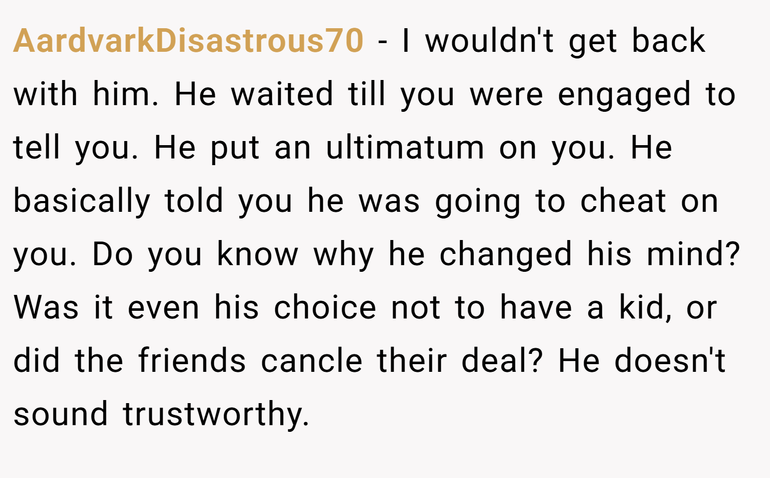 AardvarkDisastrous70 − I wouldn't get back with him. He waited till you were engaged to tell you. He put an ultimatum on you. He basically told you he was going to cheat on you. Do you know why he changed his mind? Was it even his choice not to have a kid, or did the friends cancle their deal? He doesn't sound trustworthy.