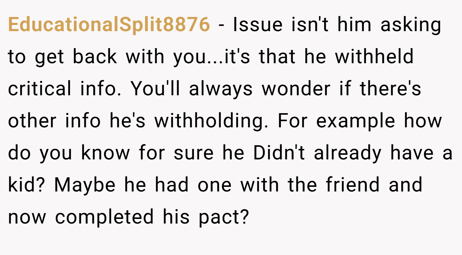 EducationalSplit8876 − Issue isn't him asking to get back with you...it's that he withheld critical info. You'll always wonder if there's other info he's withholding. For example how do you know for sure he Didn't already have a kid? Maybe he had one with the friend and now completed his pact?