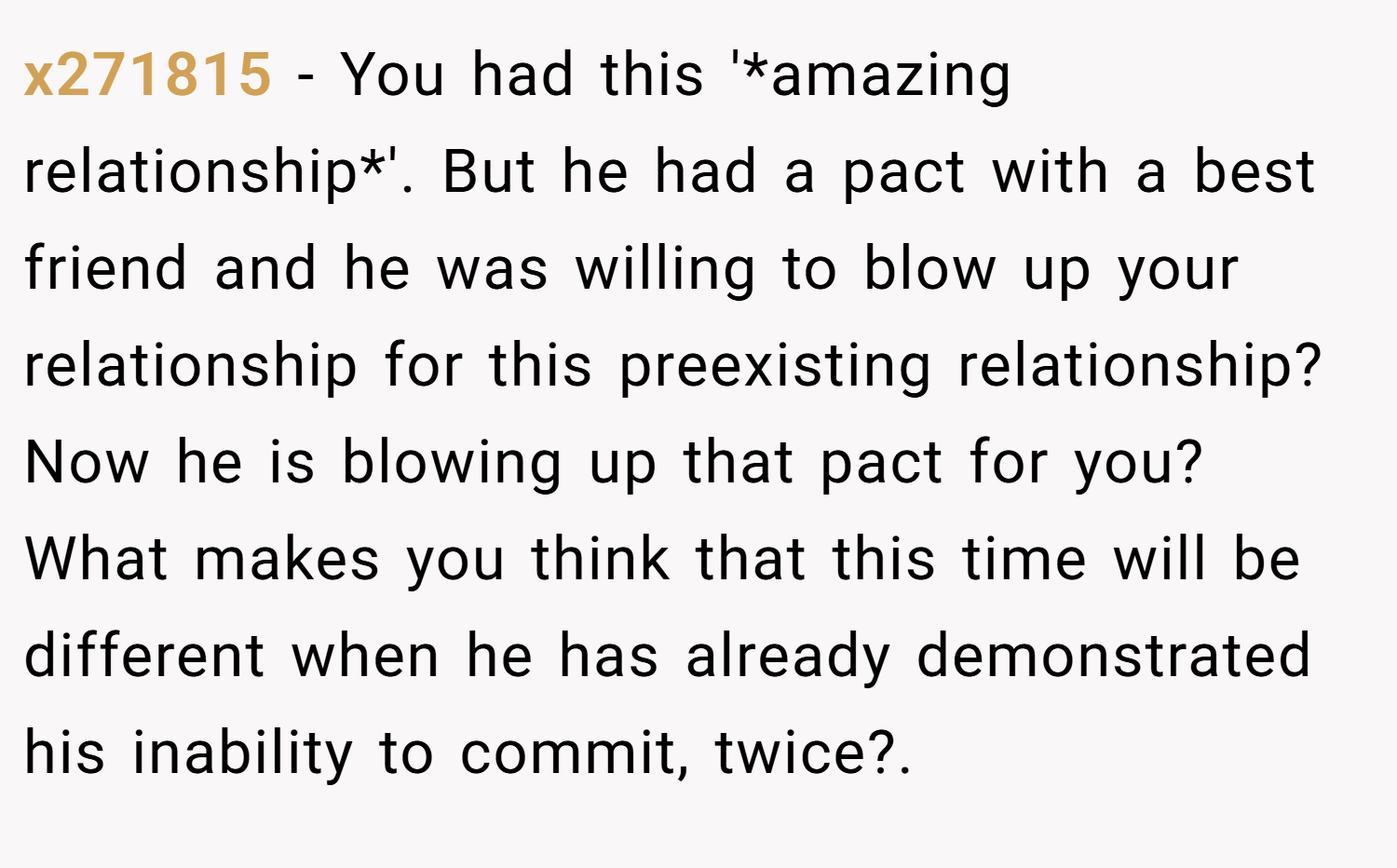 x271815 − You had this '*amazing relationship*'. But he had a pact with a best friend and he was willing to blow up your relationship for this preexisting relationship? Now he is blowing up that pact for you? What makes you think that this time will be different when he has already demonstrated his inability to commit, twice?.