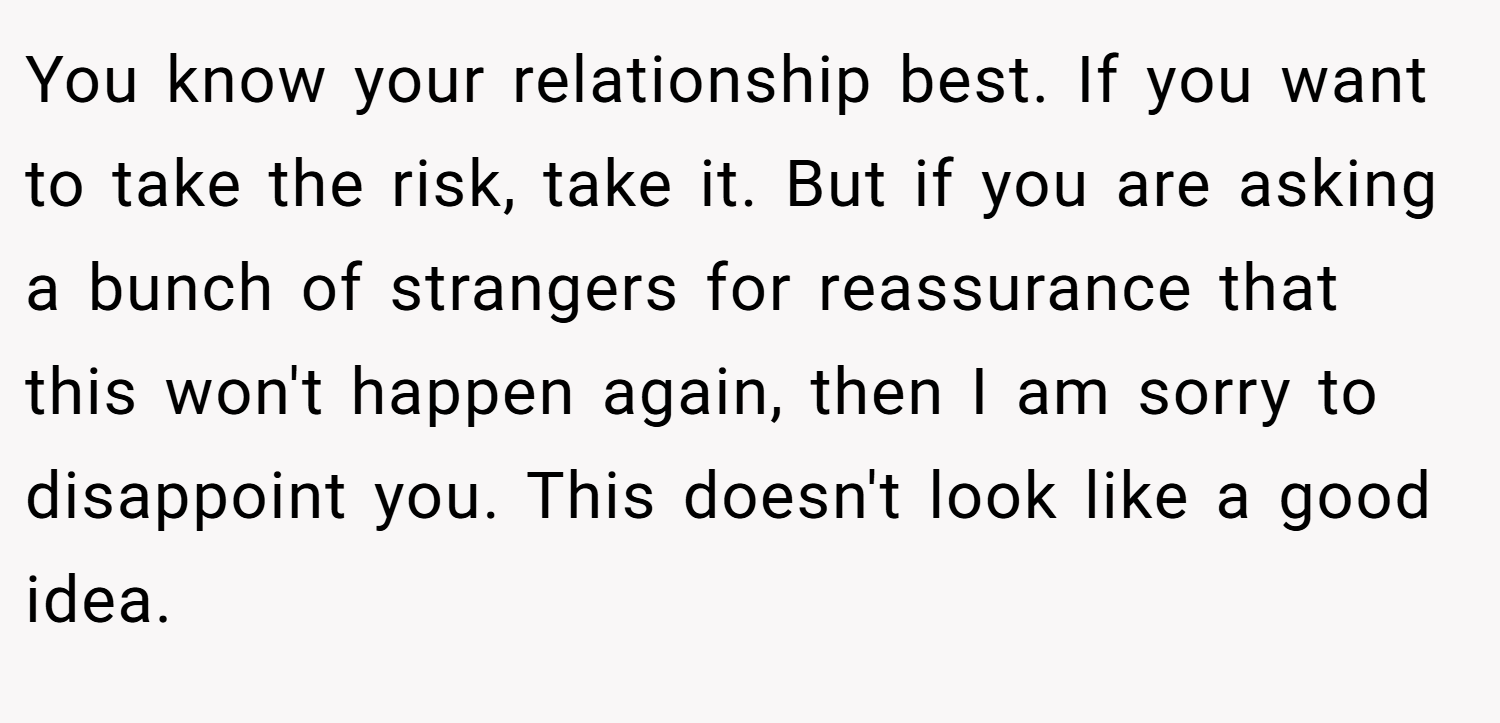 You know your relationship best. If you want to take the risk, take it. But if you are asking a bunch of strangers for reassurance that this won't happen again, then I am sorry to disappoint you. This doesn't look like a good idea.