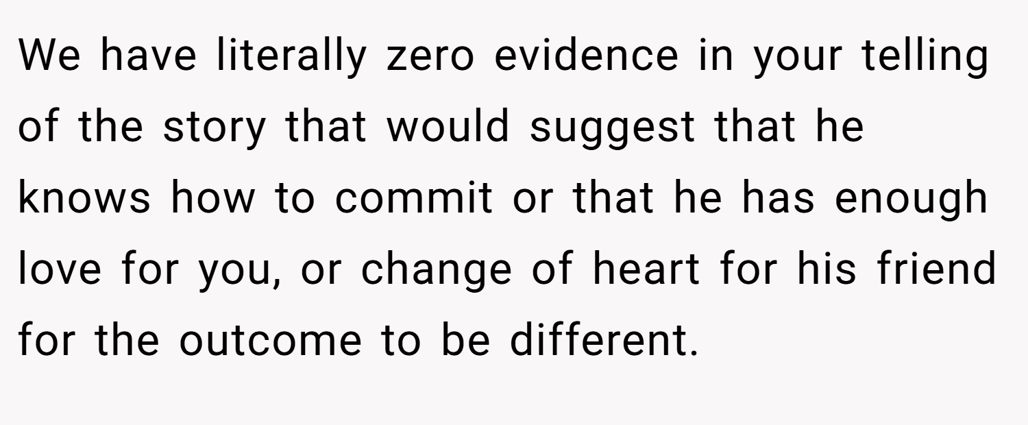 We have literally zero evidence in your telling of the story that would suggest that he knows how to commit or that he has enough love for you, or change of heart for his friend for the outcome to be different.