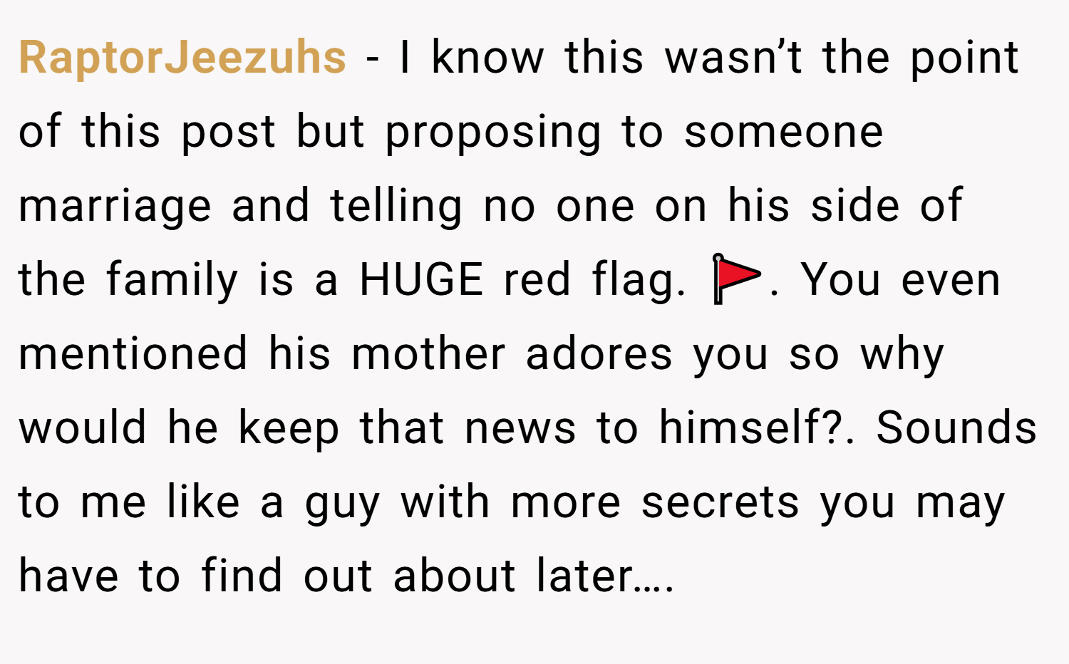 RaptorJeezuhs − I know this wasn’t the point of this post but proposing to someone marriage and telling no one on his side of the family is a HUGE red flag. 🚩. You even mentioned his mother adores you so why would he keep that news to himself?. Sounds to me like a guy with more secrets you may have to find out about later….