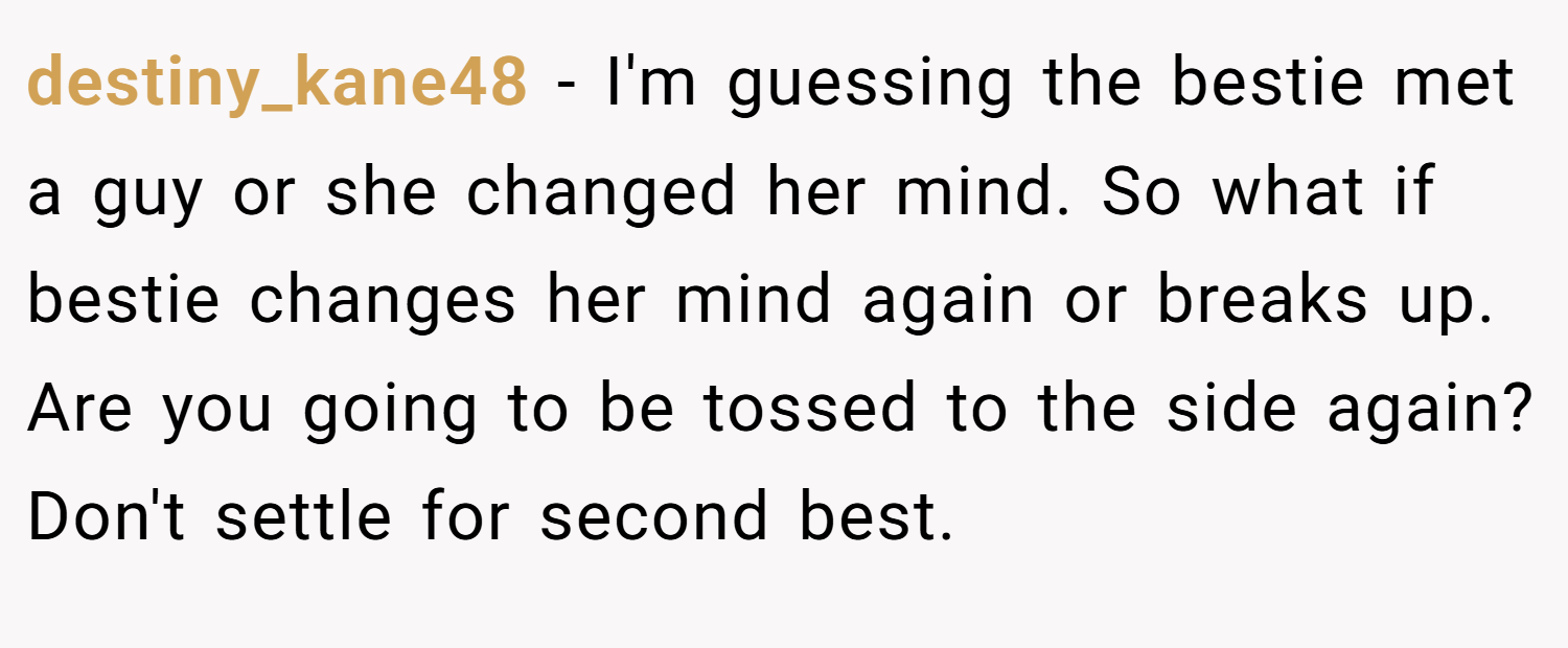 destiny_kane48 − I'm guessing the bestie met a guy or she changed her mind. So what if bestie changes her mind again or breaks up. Are you going to be tossed to the side again? Don't settle for second best.