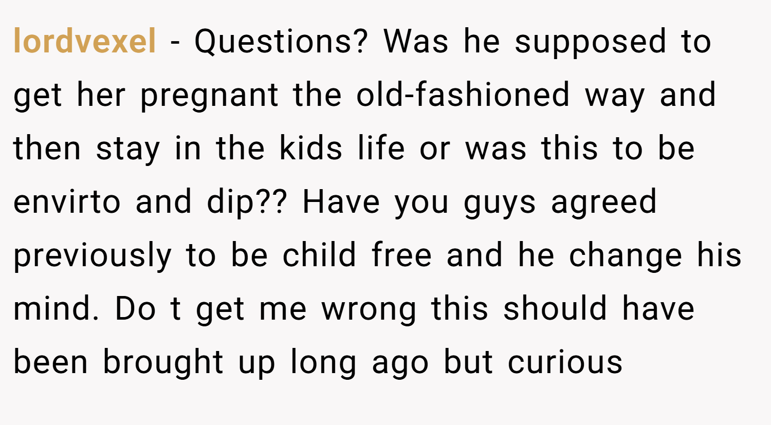lordvexel − Questions? Was he supposed to get her pregnant the old-fashioned way and then stay in the kids life or was this to be envirto and dip?? Have you guys agreed previously to be child free and he change his mind. Do t get me wrong this should have been brought up long ago but curious
