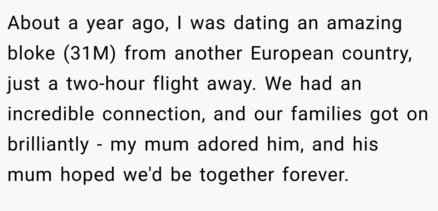 About a year ago, I was dating an amazing bloke (31M) from another European country, just a two-hour flight away. We had an incredible connection, and our families got on brilliantly - my mum adored him, and his mum hoped we'd be together forever.