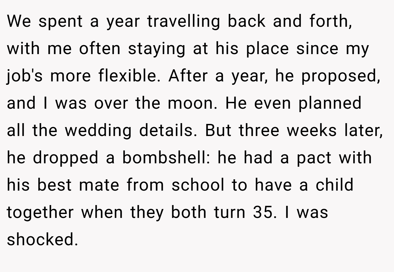 We spent a year travelling back and forth, with me often staying at his place since my job's more flexible. After a year, he proposed, and I was over the moon. He even planned all the wedding details. But three weeks later, he dropped a bombshell: he had a pact with his best mate from school to have a child together when they both turn 35. I was shocked.