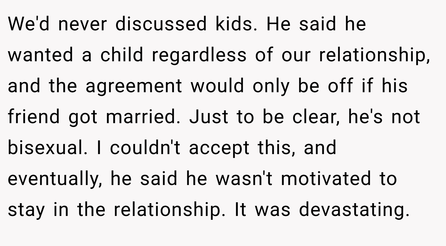We'd never discussed kids. He said he wanted a child regardless of our relationship, and the agreement would only be off if his friend got married. Just to be clear, he's not bisexual. I couldn't accept this, and eventually, he said he wasn't motivated to stay in the relationship. It was devastating.