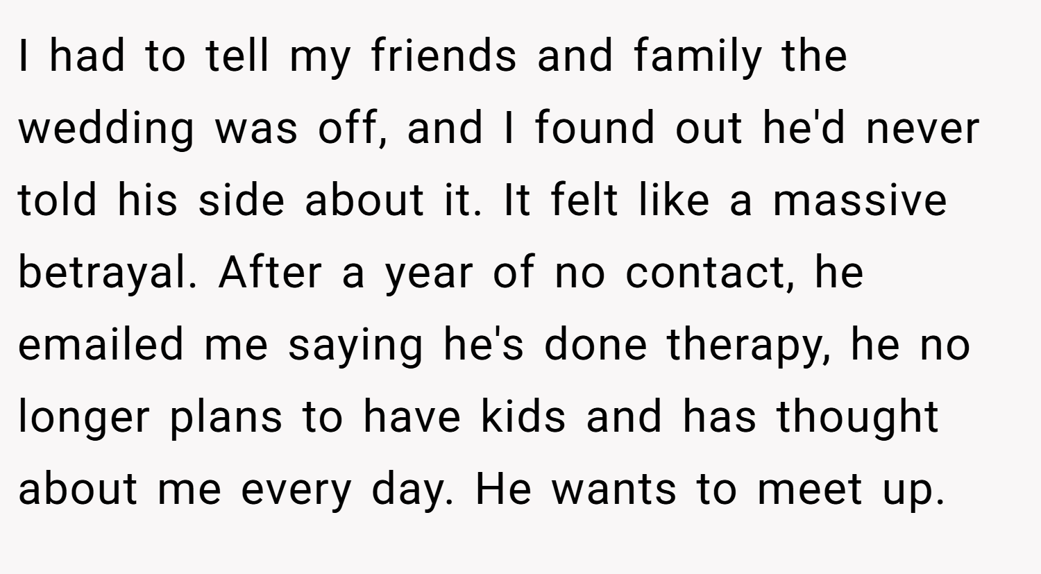 I had to tell my friends and family the wedding was off, and I found out he'd never told his side about it. It felt like a massive betrayal. After a year of no contact, he emailed me saying he's done therapy, he no longer plans to have kids and has thought about me every day. He wants to meet up.