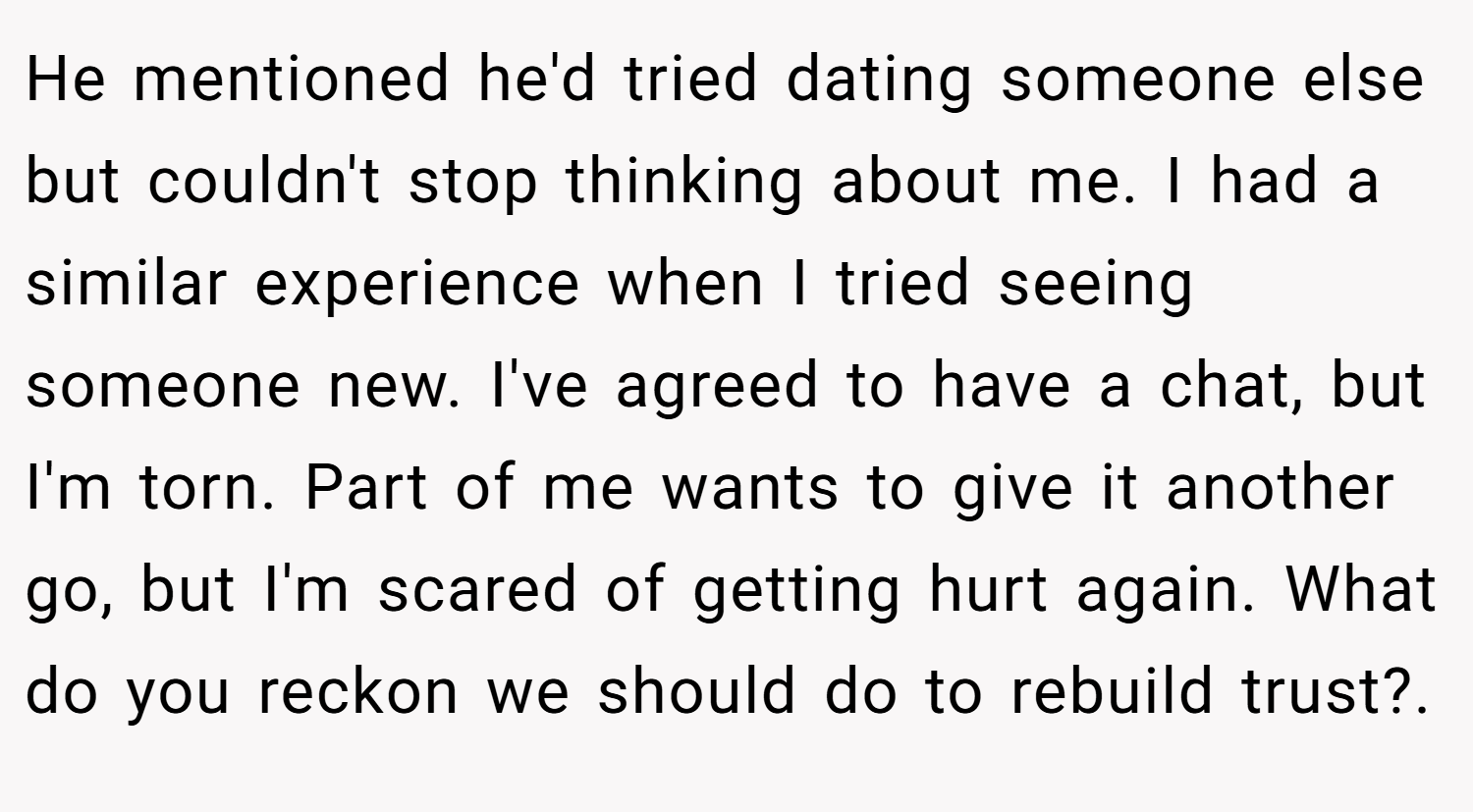 He mentioned he'd tried dating someone else but couldn't stop thinking about me. I had a similar experience when I tried seeing someone new. I've agreed to have a chat, but I'm torn. Part of me wants to give it another go, but I'm scared of getting hurt again. What do you reckon we should do to rebuild trust?.