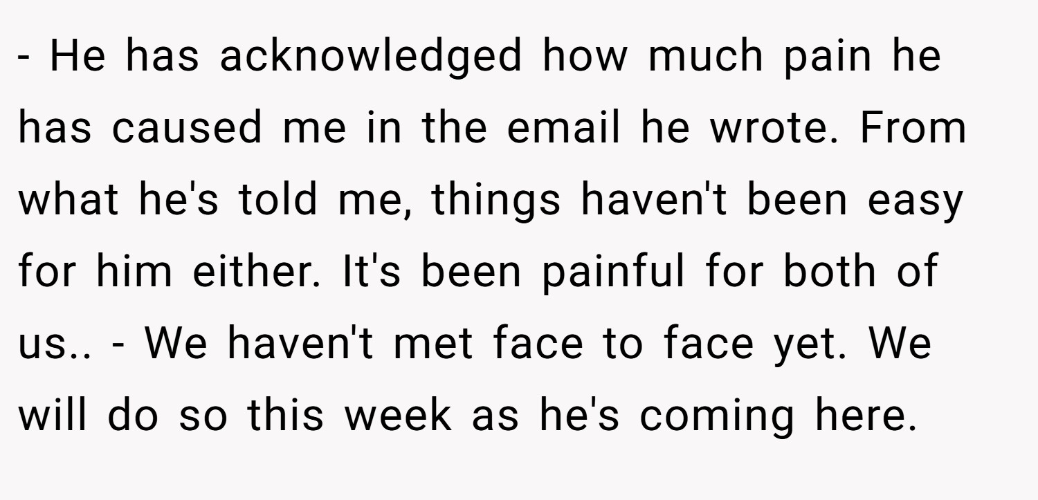 - He has acknowledged how much pain he has caused me in the email he wrote. From what he's told me, things haven't been easy for him either. It's been painful for both of us.. - We haven't met face to face yet. We will do so this week as he's coming here.