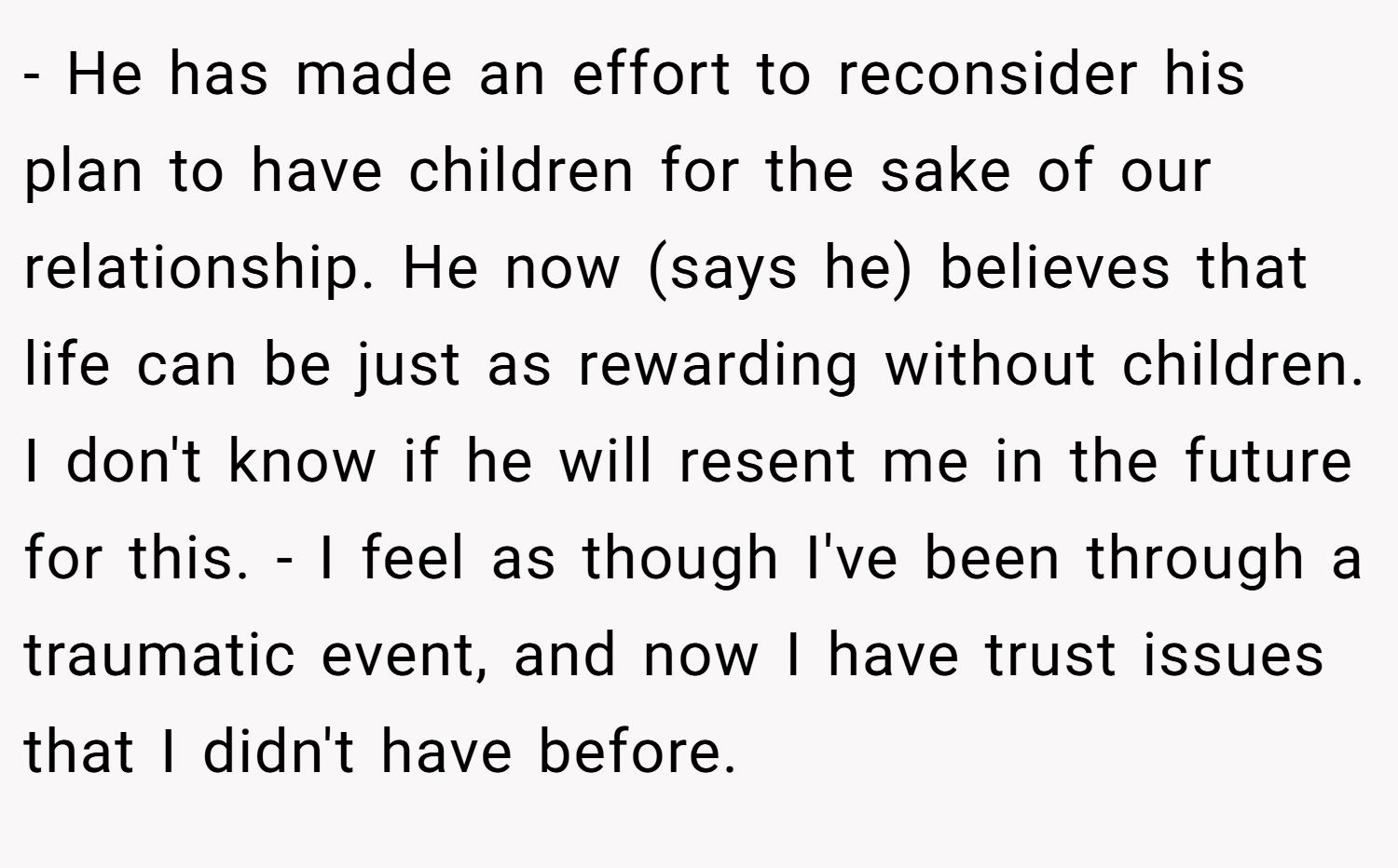 - He has made an effort to reconsider his plan to have children for the sake of our relationship. He now (says he) believes that life can be just as rewarding without children. I don't know if he will resent me in the future for this. - I feel as though I've been through a traumatic event, and now I have trust issues that I didn't have before.