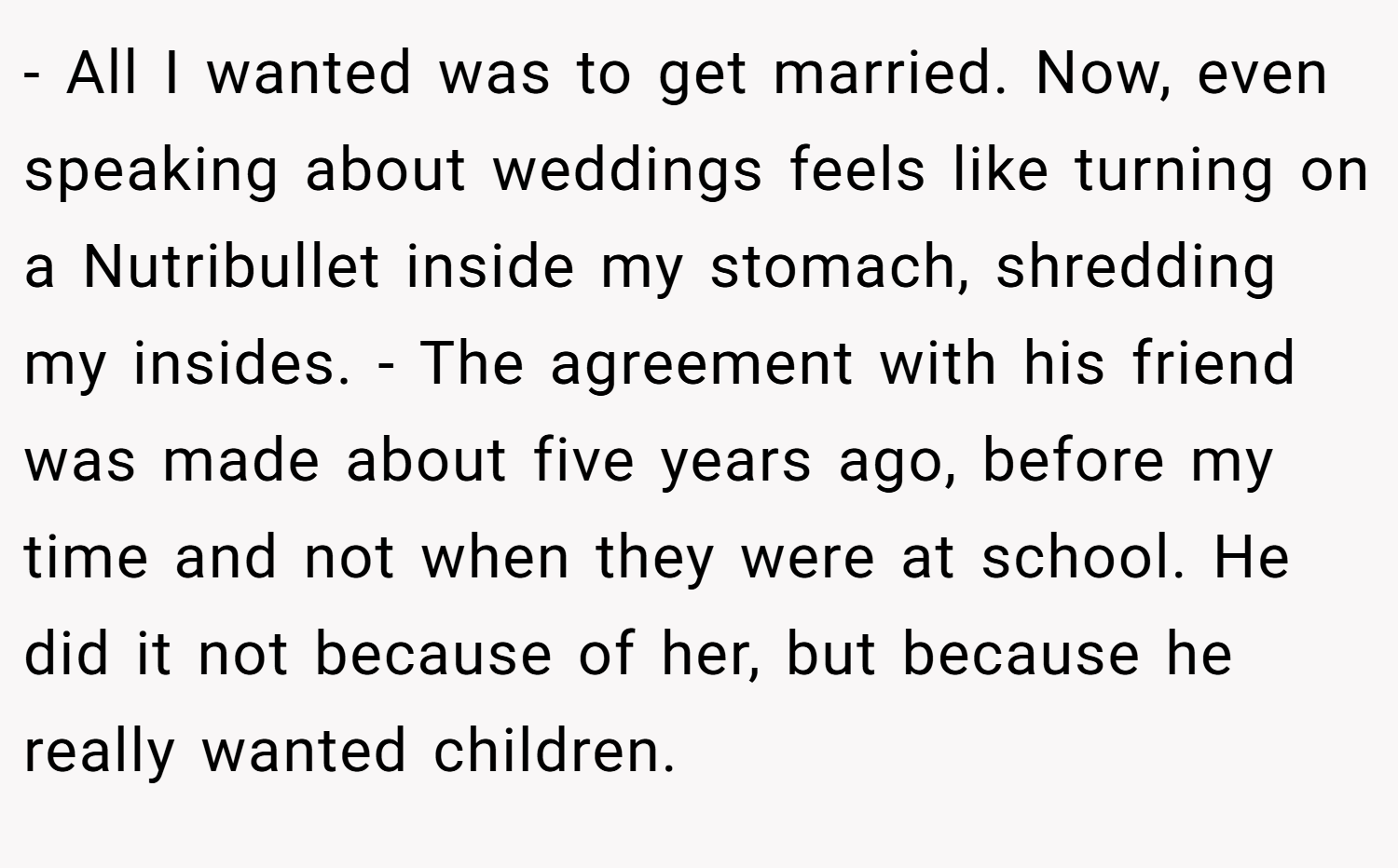 - All I wanted was to get married. Now, even speaking about weddings feels like turning on a Nutribullet inside my stomach, shredding my insides. - The agreement with his friend was made about five years ago, before my time and not when they were at school. He did it not because of her, but because he really wanted children.