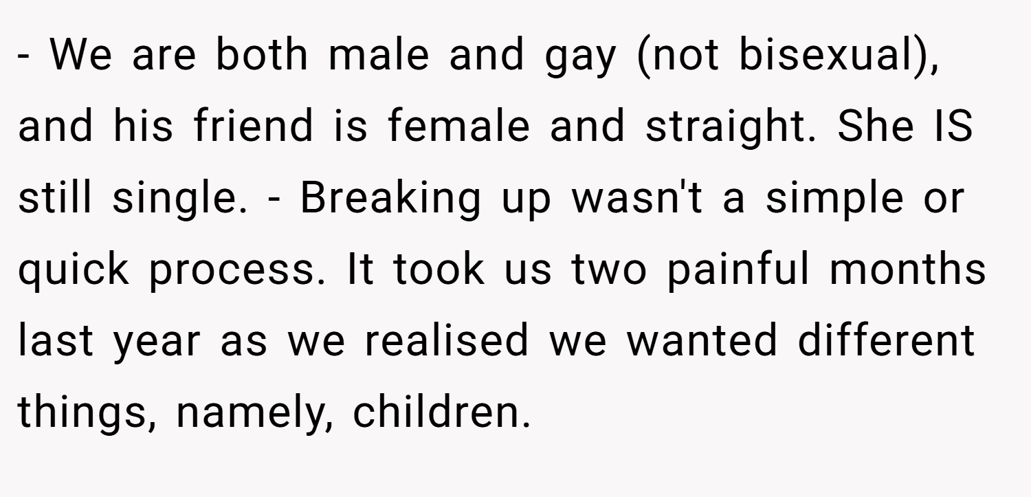- We are both male and gay (not bisexual), and his friend is female and straight. She IS still single. - Breaking up wasn't a simple or quick process. It took us two painful months last year as we realised we wanted different things, namely, children.