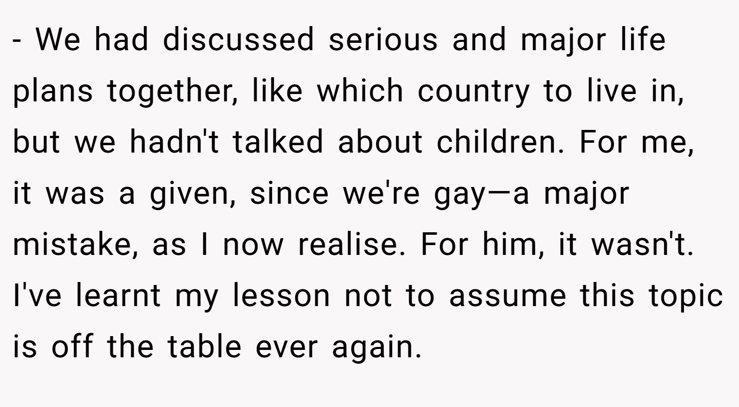 - We had discussed serious and major life plans together, like which country to live in, but we hadn't talked about children. For me, it was a given, since we're gay—a major mistake, as I now realise. For him, it wasn't. I've learnt my lesson not to assume this topic is off the table ever again.