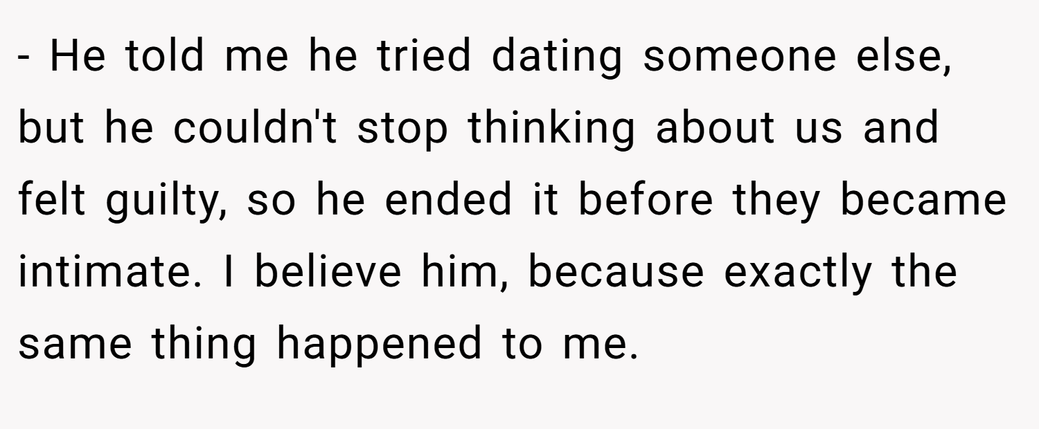 - He told me he tried dating someone else, but he couldn't stop thinking about us and felt guilty, so he ended it before they became intimate. I believe him, because exactly the same thing happened to me.