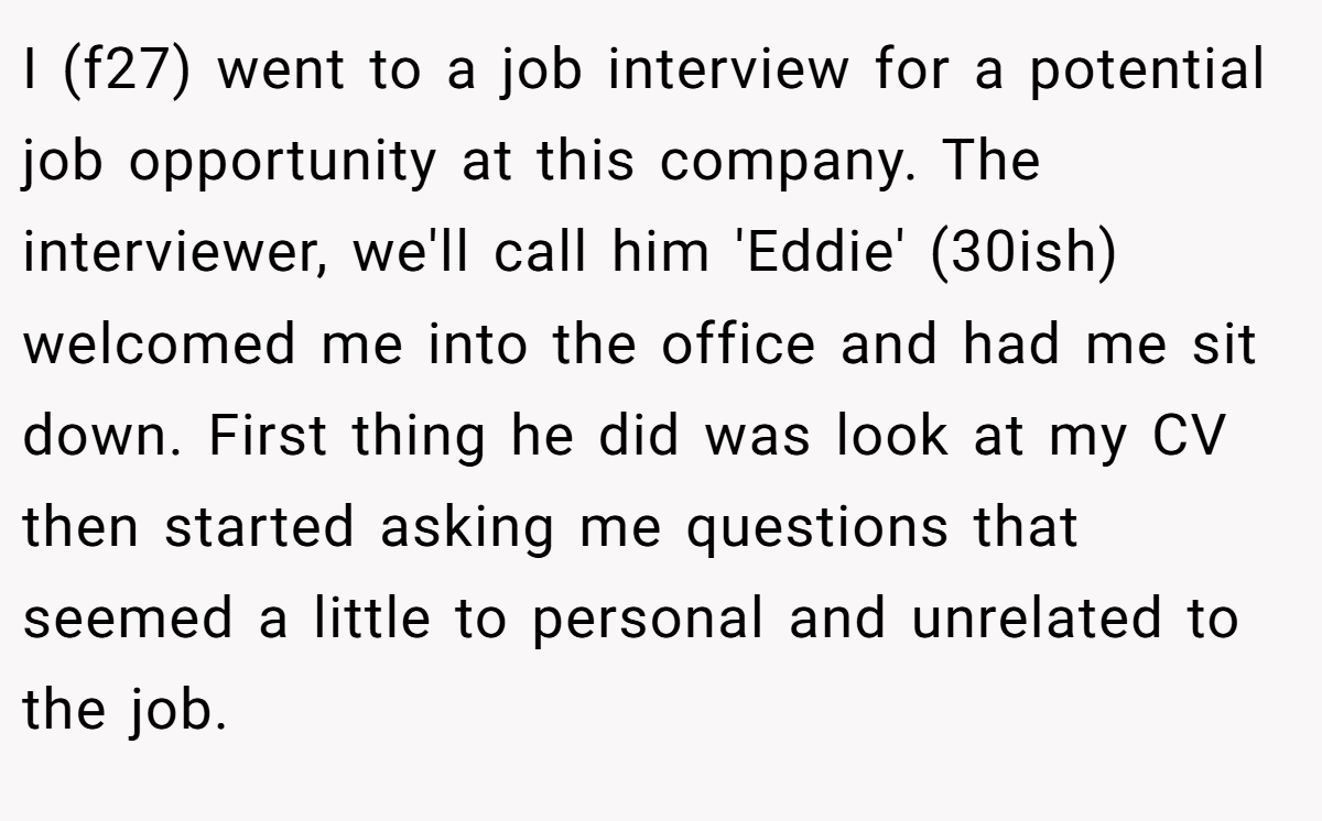 I (f27) went to a job interview for a potential job opportunity at this company. The interviewer, we'll call him 'Eddie' (30ish) welcomed me into the office and had me sit down. First thing he did was look at my CV then started asking me questions that seemed a little to personal and unrelated to the job.