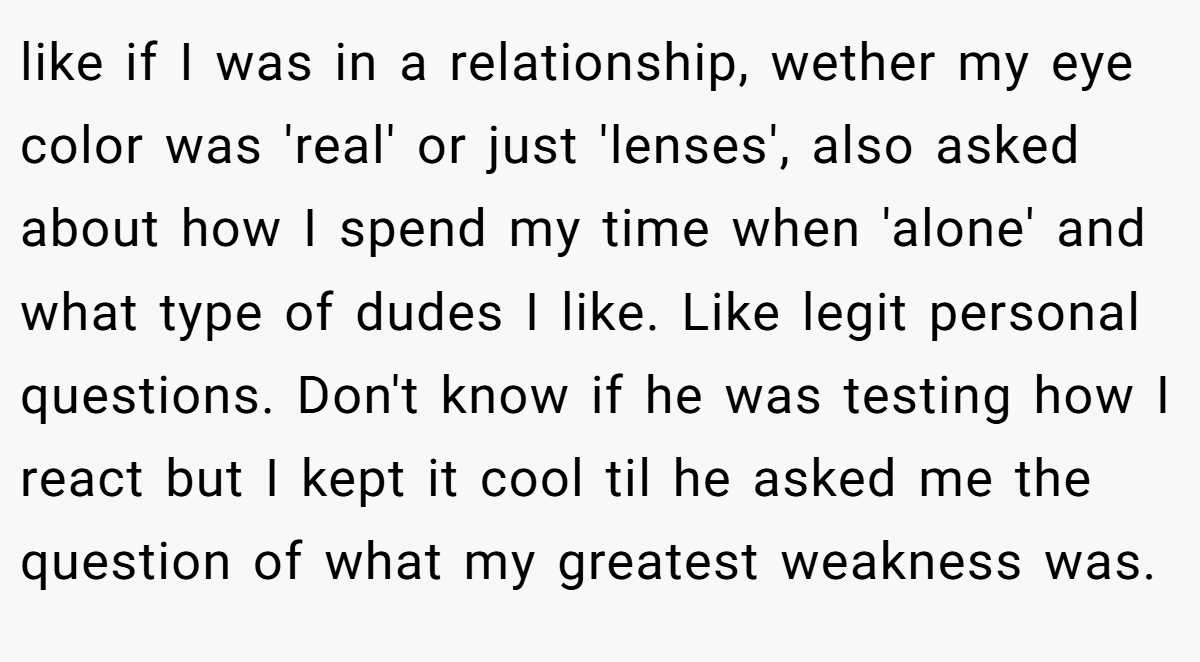 like if I was in a relationship, wether my eye color was 'real' or just 'lenses', also asked about how I spend my time when 'alone' and what type of dudes I like. Like legit personal questions. Don't know if he was testing how I react but I kept it cool til he asked me the question of what my greatest weakness was.