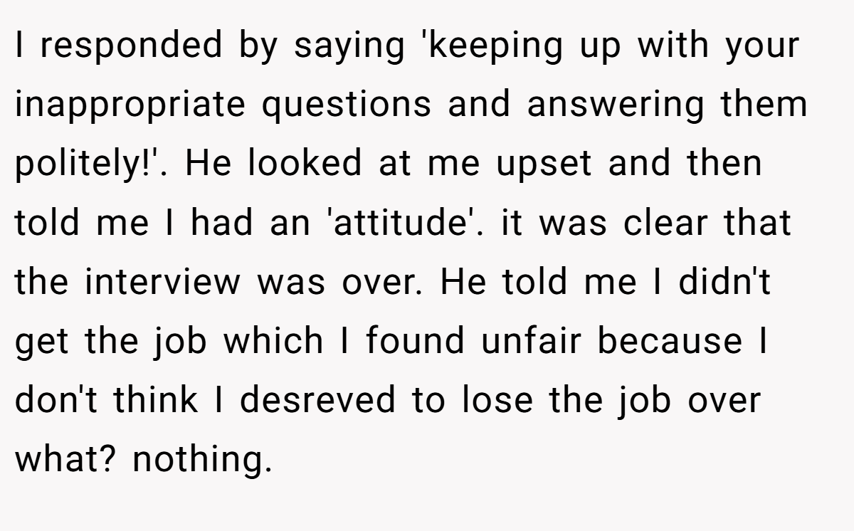I responded by saying 'keeping up with your inappropriate questions and answering them politely!'. He looked at me upset and then told me I had an 'attitude'. it was clear that the interview was over. He told me I didn't get the job which I found unfair because I don't think I desreved to lose the job over what? nothing.